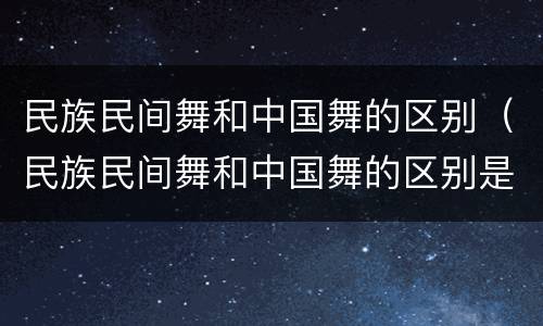 民族民间舞和中国舞的区别（民族民间舞和中国舞的区别是什么）