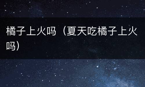 橘子上火吗（夏天吃橘子上火吗）