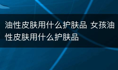 油性皮肤用什么护肤品 女孩油性皮肤用什么护肤品