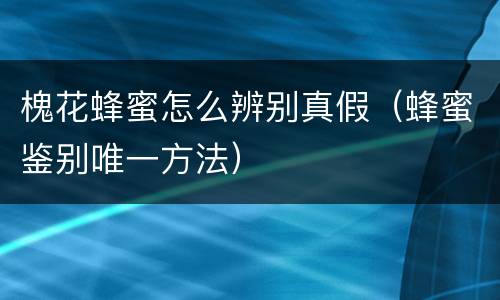 槐花蜂蜜怎么辨别真假（蜂蜜鉴别唯一方法）