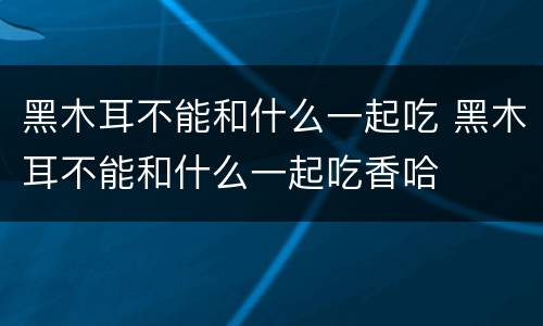 黑木耳不能和什么一起吃 黑木耳不能和什么一起吃香哈