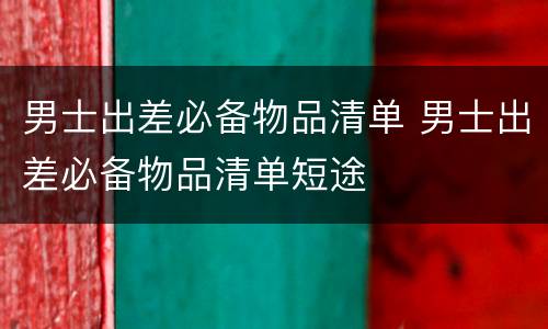 男士出差必备物品清单 男士出差必备物品清单短途