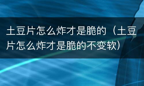 土豆片怎么炸才是脆的（土豆片怎么炸才是脆的不变软）