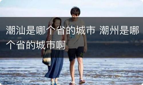 潮汕是哪个省的城市 潮州是哪个省的城市啊