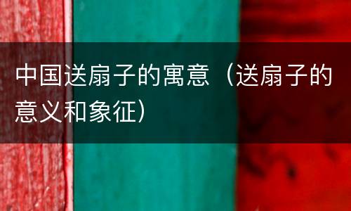 中国送扇子的寓意（送扇子的意义和象征）
