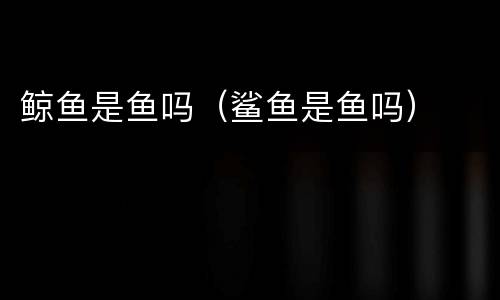 鲸鱼是鱼吗（鲨鱼是鱼吗）