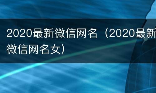 2020最新微信网名（2020最新微信网名女）