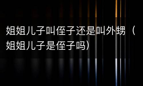 姐姐儿子叫侄子还是叫外甥（姐姐儿子是侄子吗）