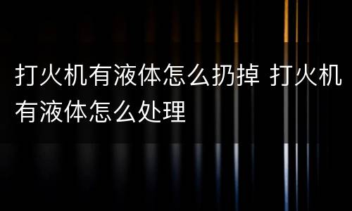 打火机有液体怎么扔掉 打火机有液体怎么处理