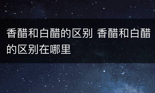 香醋和白醋的区别 香醋和白醋的区别在哪里