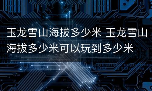 玉龙雪山海拔多少米 玉龙雪山海拔多少米可以玩到多少米