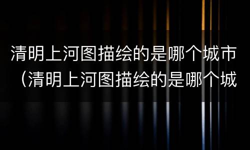 清明上河图描绘的是哪个城市（清明上河图描绘的是哪个城市的景象）