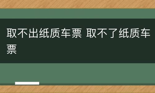 取不出纸质车票 取不了纸质车票