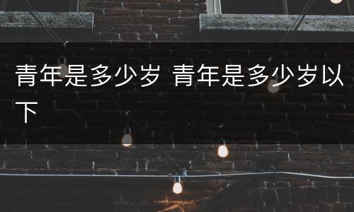 青年是多少岁 青年是多少岁以下