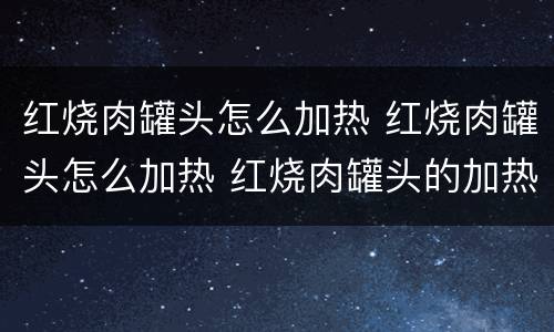 红烧肉罐头怎么加热 红烧肉罐头怎么加热 红烧肉罐头的加热方法