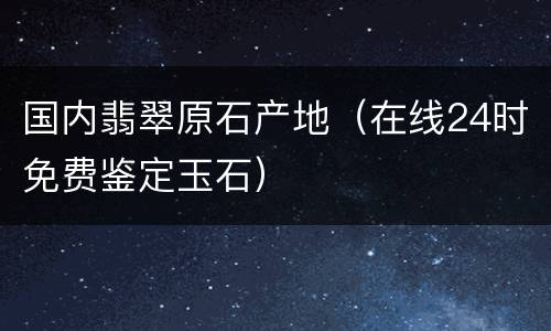 国内翡翠原石产地（在线24时免费鉴定玉石）