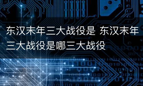 东汉末年三大战役是 东汉末年三大战役是哪三大战役