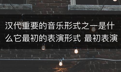 汉代重要的音乐形式之一是什么它最初的表演形式 最初表演形式是徒歌的汉代重要的音乐形式是什么