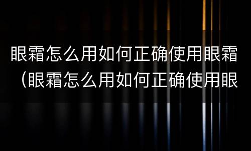 眼霜怎么用如何正确使用眼霜（眼霜怎么用如何正确使用眼霜视频）