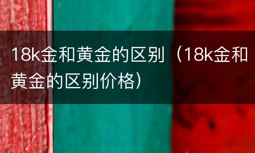 18k金和黄金的区别（18k金和黄金的区别价格）