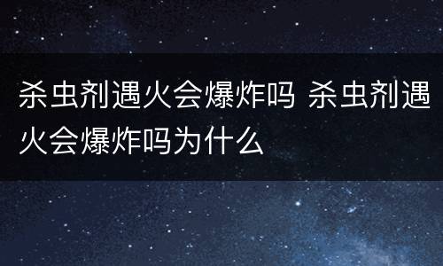 杀虫剂遇火会爆炸吗 杀虫剂遇火会爆炸吗为什么