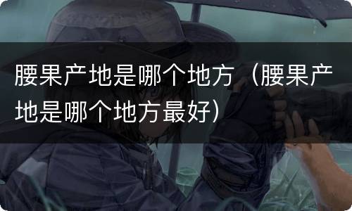 腰果产地是哪个地方（腰果产地是哪个地方最好）