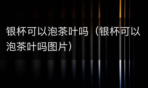 银杯可以泡茶叶吗（银杯可以泡茶叶吗图片）