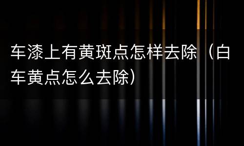 车漆上有黄斑点怎样去除（白车黄点怎么去除）
