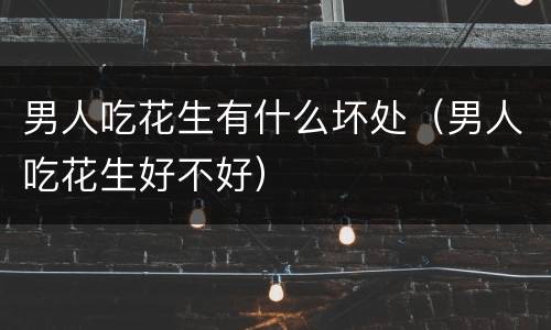 男人吃花生有什么坏处（男人吃花生好不好）