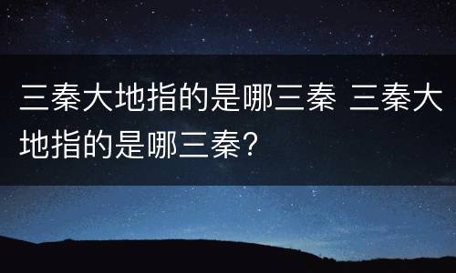 三秦大地指的是哪三秦 三秦大地指的是哪三秦?