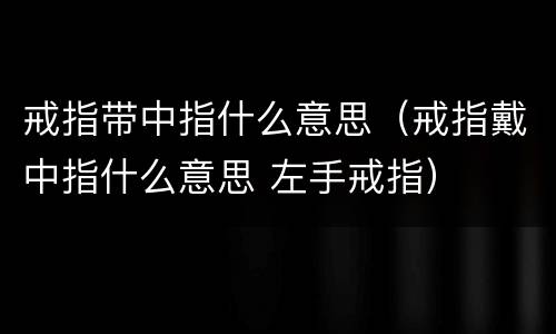戒指带中指什么意思（戒指戴中指什么意思 左手戒指）
