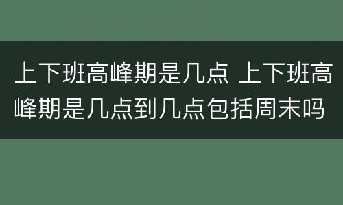 上下班高峰期是几点 上下班高峰期是几点到几点包括周末吗?