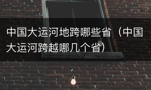 中国大运河地跨哪些省（中国大运河跨越哪几个省）