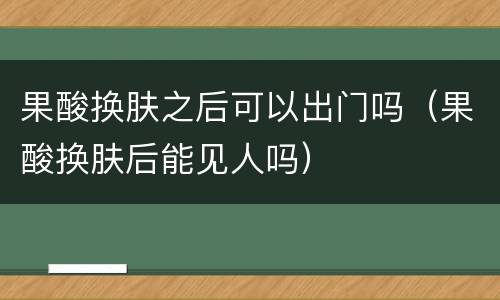 果酸换肤之后可以出门吗（果酸换肤后能见人吗）