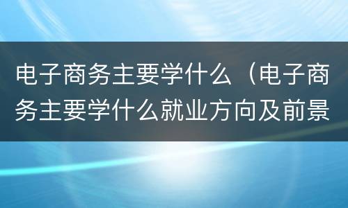 电子商务主要学什么（电子商务主要学什么就业方向及前景）