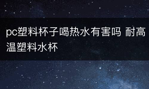 pc塑料杯子喝热水有害吗 耐高温塑料水杯