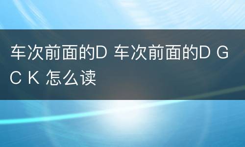 车次前面的D 车次前面的D G C K 怎么读