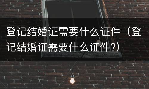 登记结婚证需要什么证件（登记结婚证需要什么证件?）