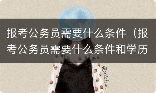 报考公务员需要什么条件（报考公务员需要什么条件和学历）