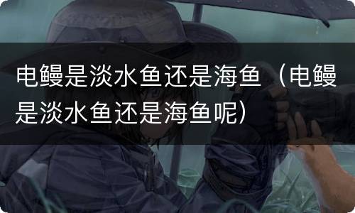 电鳗是淡水鱼还是海鱼（电鳗是淡水鱼还是海鱼呢）