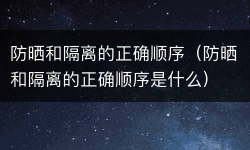 防晒和隔离的正确顺序（防晒和隔离的正确顺序是什么）