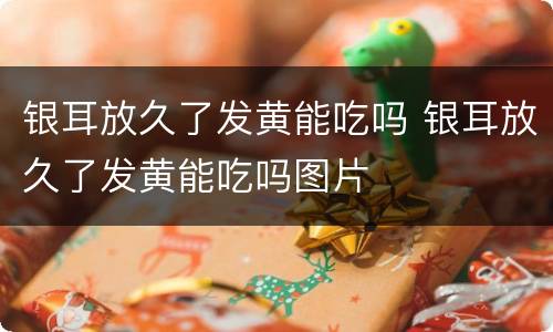 银耳放久了发黄能吃吗 银耳放久了发黄能吃吗图片