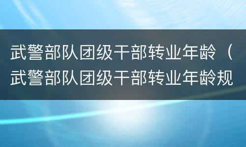 武警部队团级干部转业年龄（武警部队团级干部转业年龄规定）
