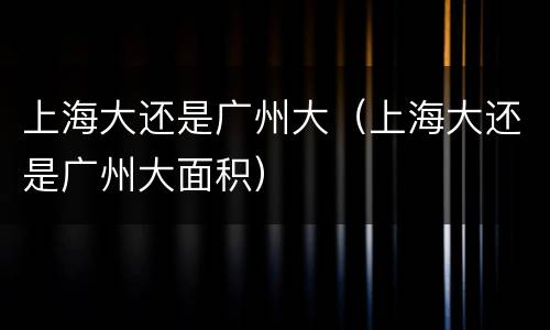 上海大还是广州大（上海大还是广州大面积）