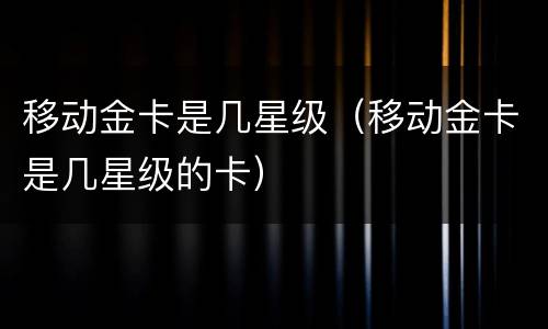 移动金卡是几星级（移动金卡是几星级的卡）
