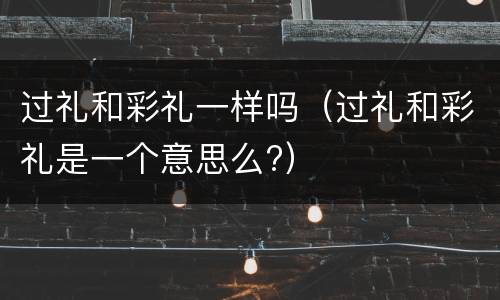 过礼和彩礼一样吗（过礼和彩礼是一个意思么?）