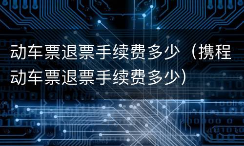 动车票退票手续费多少（携程动车票退票手续费多少）