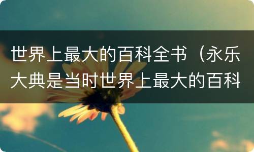 世界上最大的百科全书（永乐大典是当时世界上最大的百科全书）