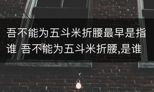 吾不能为五斗米折腰最早是指谁 吾不能为五斗米折腰,是谁说的