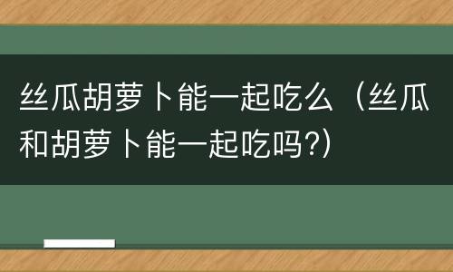 丝瓜胡萝卜能一起吃么（丝瓜和胡萝卜能一起吃吗?）